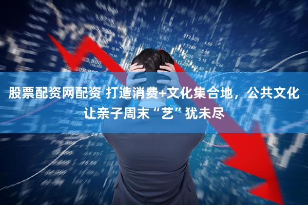 股票配资网配资 打造消费+文化集合地，公共文化让亲子周末“艺”犹未尽
