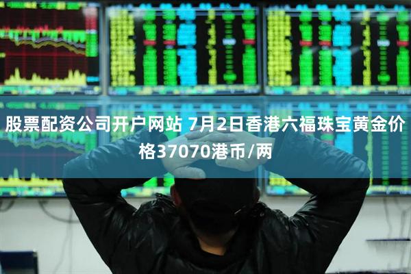 股票配资公司开户网站 7月2日香港六福珠宝黄金价格37070港币/两