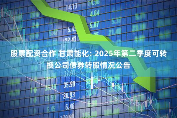 股票配资合作 甘肃能化: 2025年第二季度可转换公司债券转股情况公告