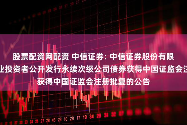 股票配资网配资 中信证券: 中信证券股份有限公司关于向专业投资者公开发行永续次级公司债券获得中国证监会注册批复的公告