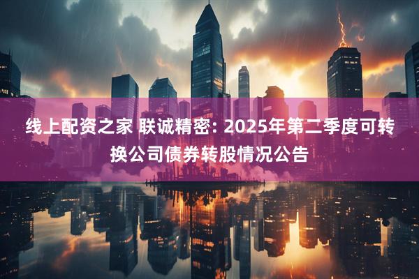 线上配资之家 联诚精密: 2025年第二季度可转换公司债券转股情况公告