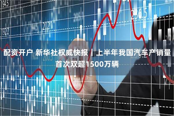 配资开户 新华社权威快报｜上半年我国汽车产销量首次双超1500万辆