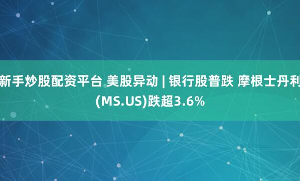 新手炒股配资平台 美股异动 | 银行股普跌 摩根士丹利(MS.US)跌超3.6%