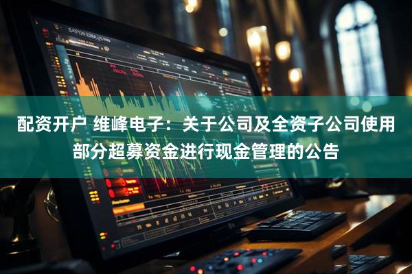 配资开户 维峰电子：关于公司及全资子公司使用部分超募资金进行现金管理的公告