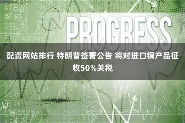 配资网站排行 特朗普签署公告 将对进口铜产品征收50%关税