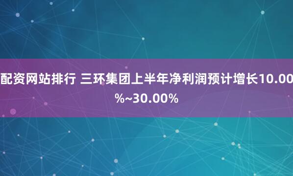 配资网站排行 三环集团上半年净利润预计增长10.00%~30.00%