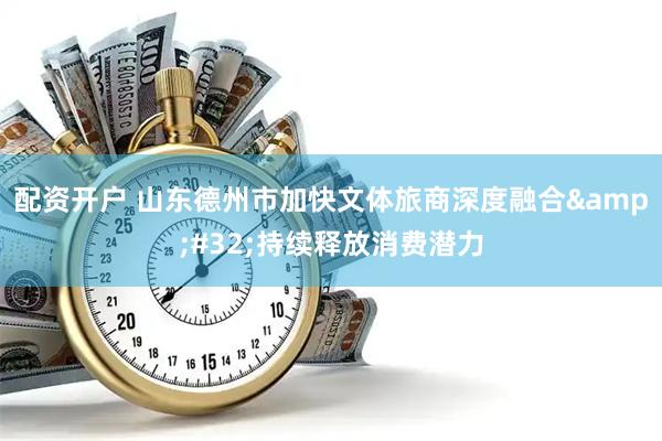 配资开户 山东德州市加快文体旅商深度融合 持续释放消费潜力