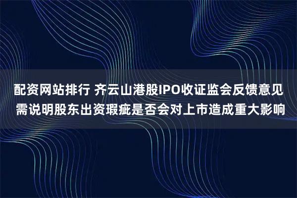 配资网站排行 齐云山港股IPO收证监会反馈意见 需说明股东出资瑕疵是否会对上市造成重大影响