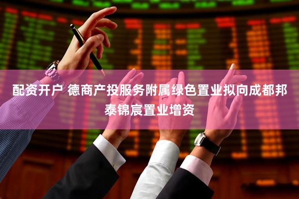 配资开户 德商产投服务附属绿色置业拟向成都邦泰锦宸置业增资