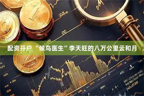 配资开户 “候鸟医生”李天旺的八万公里云和月