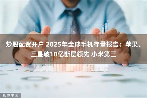 炒股配资开户 2025年全球手机存量报告：苹果、三星破10亿断层领先 小米第三