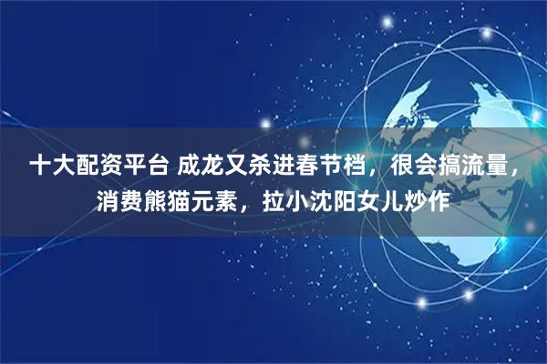 十大配资平台 成龙又杀进春节档，很会搞流量，消费熊猫元素，拉小沈阳女儿炒作
