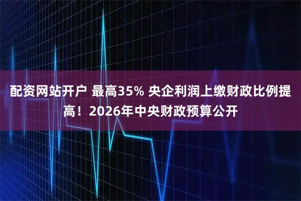 配资网站开户 最高35% 央企利润上缴财政比例提高！2026年中央财政预算公开