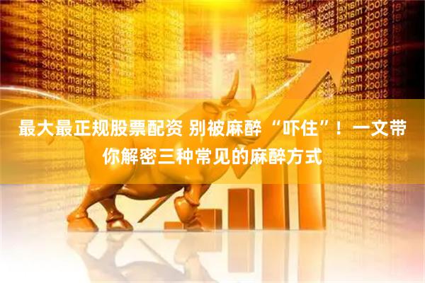 最大最正规股票配资 别被麻醉 “吓住”！一文带你解密三种常见的麻醉方式