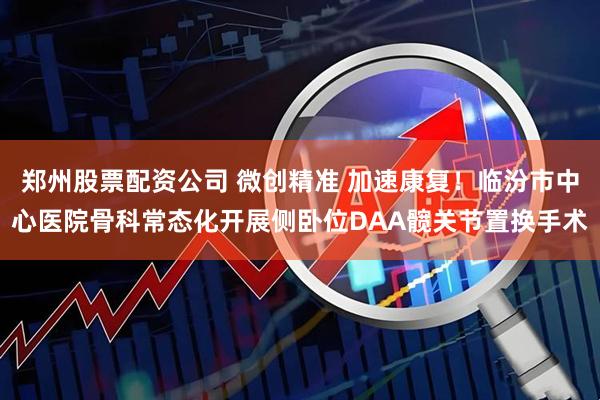 郑州股票配资公司 微创精准 加速康复！临汾市中心医院骨科常态化开展侧卧位DAA髋关节置换手术