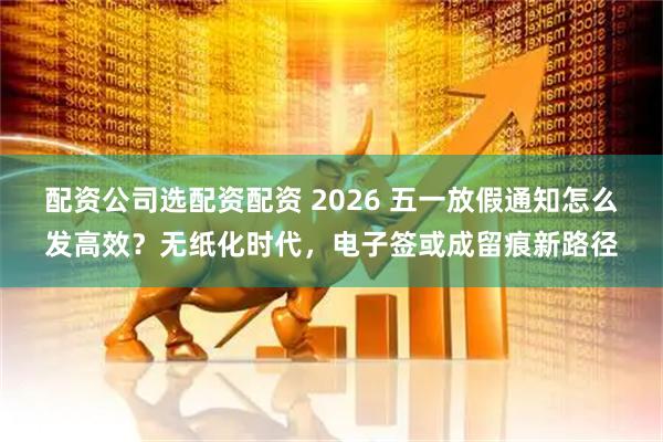 配资公司选配资配资 2026 五一放假通知怎么发高效？无纸化时代，电子签或成留痕新路径
