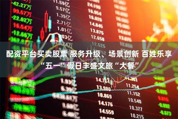 配资平台买卖股票 服务升级、场景创新 百姓乐享“五一”假日丰盛文旅“大餐”
