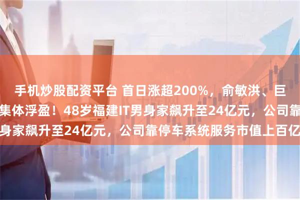 手机炒股配资平台 首日涨超200%，俞敏洪、巨人网络前董事长、腾讯集体浮盈！48岁福建IT男身家飙升至24亿元，公司靠停车系统服务市值上百亿