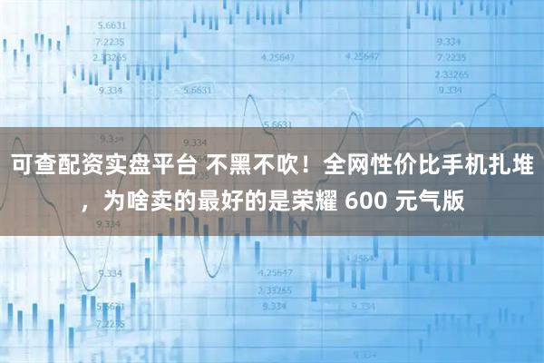 可查配资实盘平台 不黑不吹！全网性价比手机扎堆，为啥卖的最好的是荣耀 600 元气版
