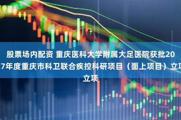 股票场内配资 重庆医科大学附属大足医院获批2027年度重庆市科卫联合疾控科研项目（面上项目）立项