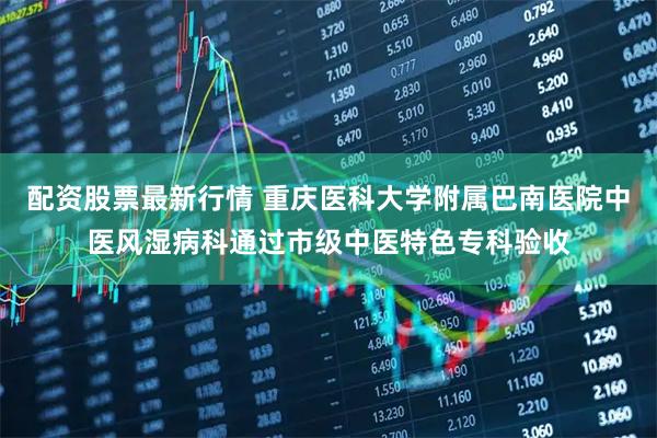 配资股票最新行情 重庆医科大学附属巴南医院中医风湿病科通过市级中医特色专科验收